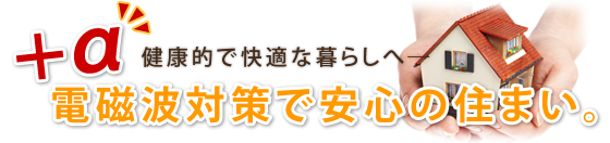 ＋α　健康的で快適な暮らしへ　ー　電磁波対策で安心の住まい。