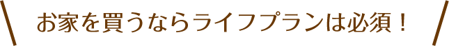 お家を買うならライフプランは必須！